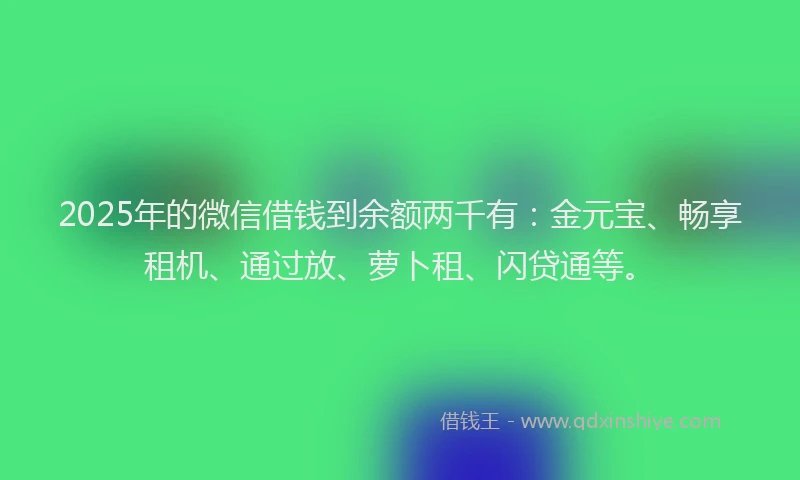 2025年的微信借钱到余额两千有:金元宝、畅享租机、通过放、萝卜租、闪贷通等。