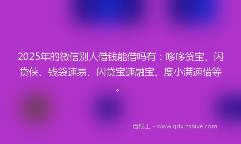 2025年的微信别人借钱能借吗有:哆哆贷宝、闪贷侠、钱袋速易、闪贷宝速融宝、度小满速借等。