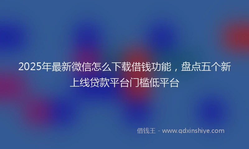 2025年最新微信怎么下载借钱功能，盘点五个新上线贷款平台门槛低平台