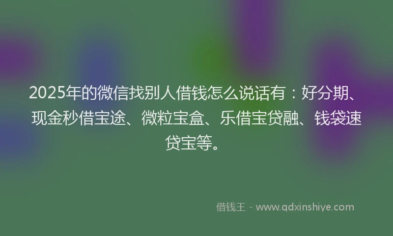 2025年的微信找别人借钱怎么说话有：好分期、现金秒借宝途、微粒宝盒、乐借宝贷融、钱袋速贷宝等。