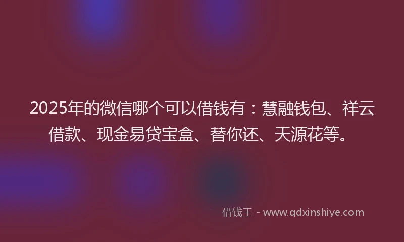 2025年的微信哪个可以借钱有：慧融钱包、祥云借款、现金易贷宝盒、替你还、天源花等。
