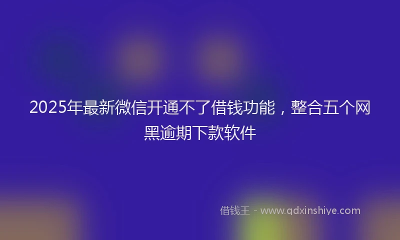2025年最新微信开通不了借钱功能，整合五个网黑逾期下款软件