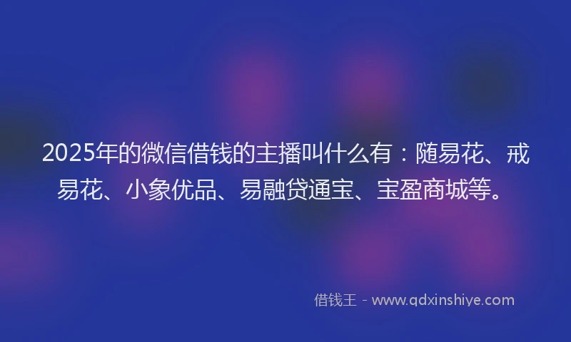 2025年的微信借钱的主播叫什么有：随易花、戒易花、小象优品、易融贷通宝、宝盈商城等。
