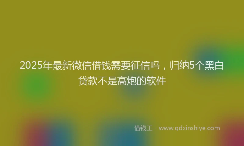 2025年最新微信借钱需要征信吗，归纳5个黑白贷款不是高炮的软件