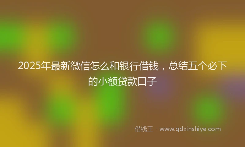 2025年最新微信怎么和银行借钱，总结五个必下的小额贷款口子