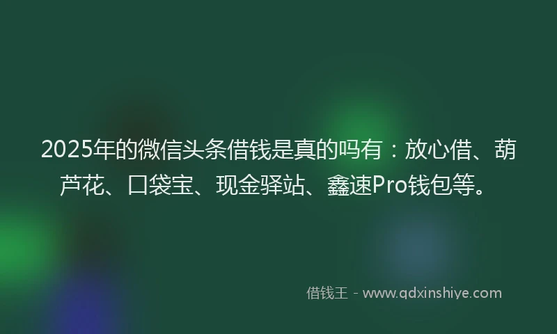 2025年的微信头条借钱是真的吗有：放心借、葫芦花、口袋宝、现金驿站、鑫速Pro钱包等。