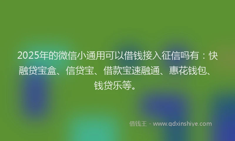 2025年的微信小通用可以借钱接入征信吗有：快融贷宝盒、信贷宝、借款宝速融通、惠花钱包、钱贷乐等。
