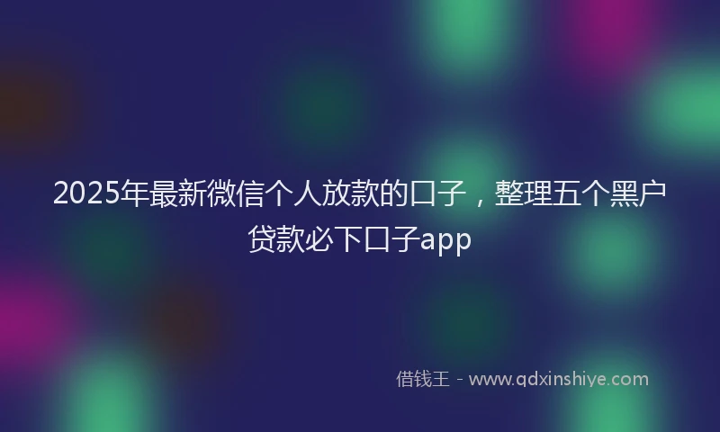 2025年最新微信个人放款的口子，整理五个黑户贷款必下口子app