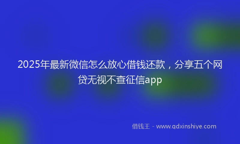 2025年最新微信怎么放心借钱还款，分享五个网贷无视不查征信app