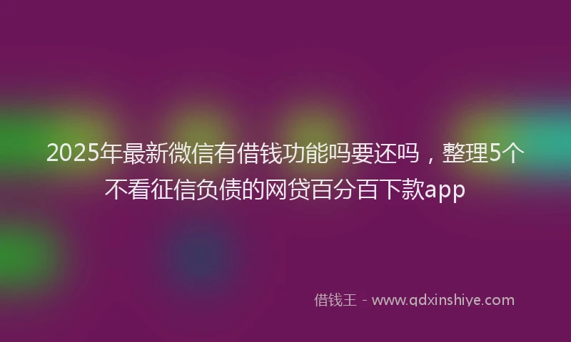 2025年最新微信有借钱功能吗要还吗，整理5个不看征信负债的网贷百分百下款app