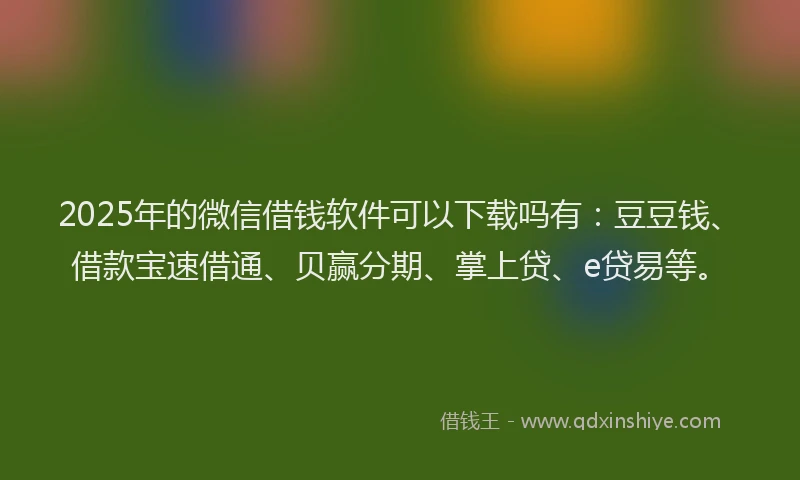 2025年的微信借钱软件可以下载吗有：豆豆钱、借款宝速借通、贝赢分期、掌上贷、e贷易等。