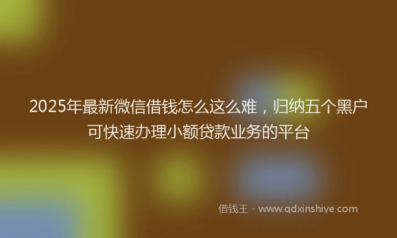 2025年最新微信借钱怎么这么难，归纳五个黑户可快速办理小额贷款业务的平台