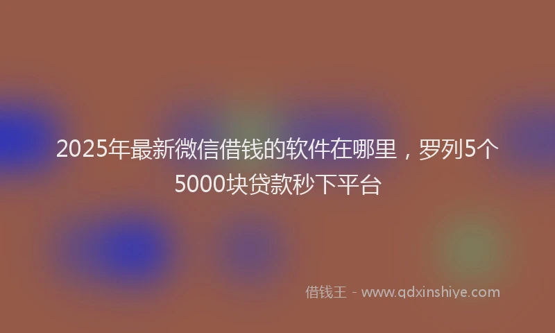 2025年最新微信借钱的软件在哪里，罗列5个5000块贷款秒下平台