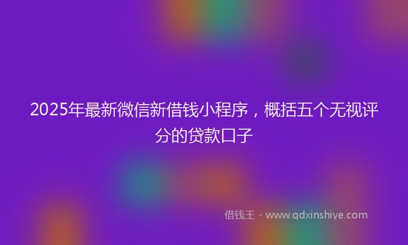 2025年最新微信新借钱小程序，概括五个无视评分的贷款口子