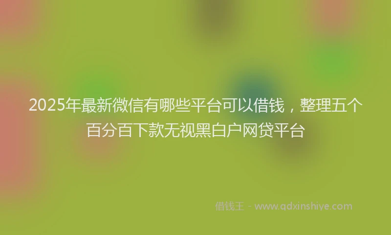 2025年最新微信有哪些平台可以借钱，整理五个百分百下款无视黑白户网贷平台