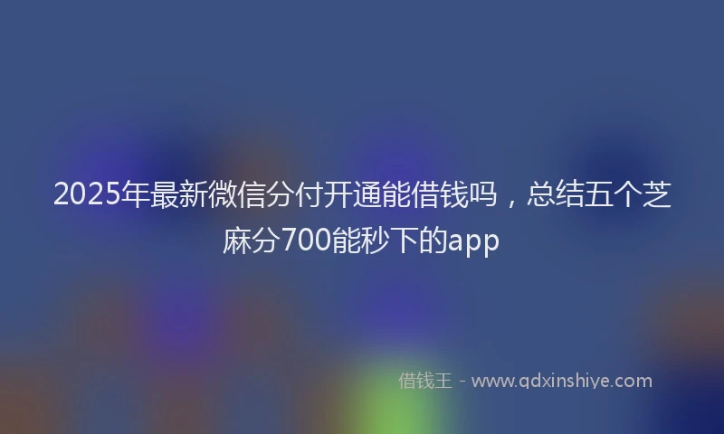 2025年最新微信分付开通能借钱吗，总结五个芝麻分700能秒下的app