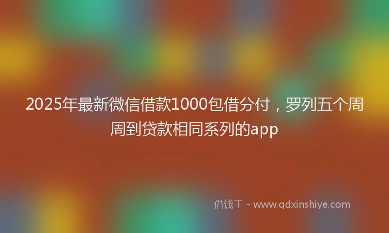 2025年最新微信借款1000包借分付，罗列五个周周到贷款相同系列的app