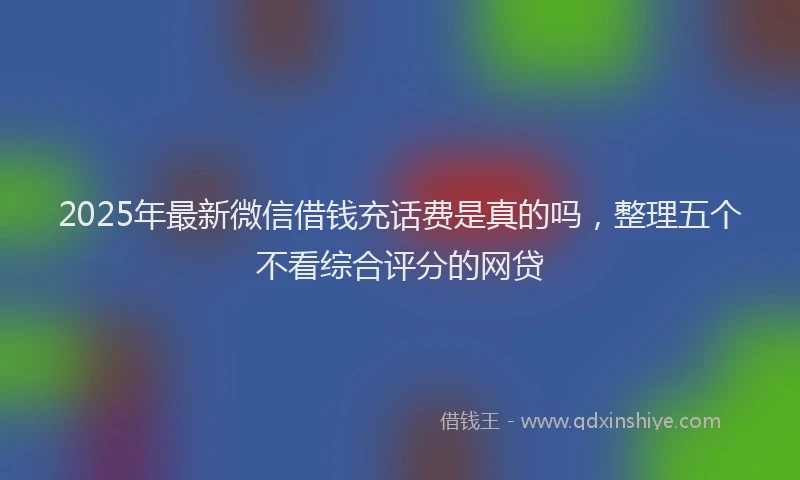 2025年最新微信借钱充话费是真的吗，整理五个不看综合评分的网贷
