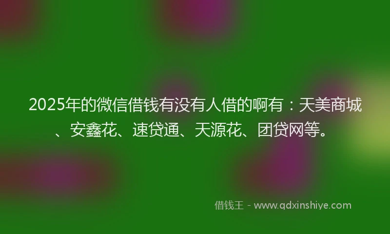 2025年的微信借钱有没有人借的啊有：天美商城、安鑫花、速贷通、天源花、团贷网等。