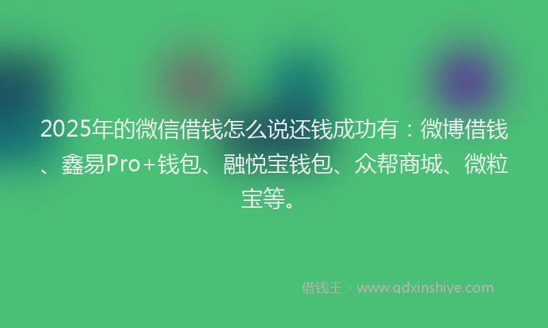 2025年的微信借钱怎么说还钱成功有：微博借钱、鑫易Pro+钱包、融悦宝钱包、众帮商城、微粒宝等。