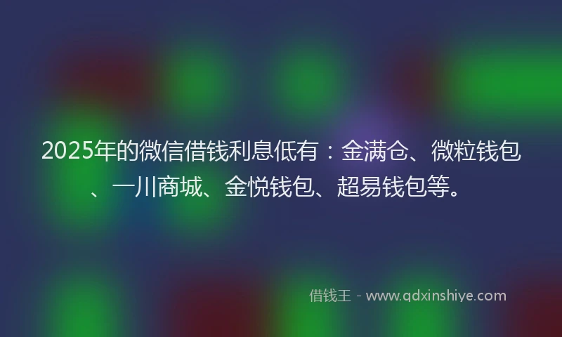 2025年的微信借钱利息低有：金满仓、微粒钱包、一川商城、金悦钱包、超易钱包等。