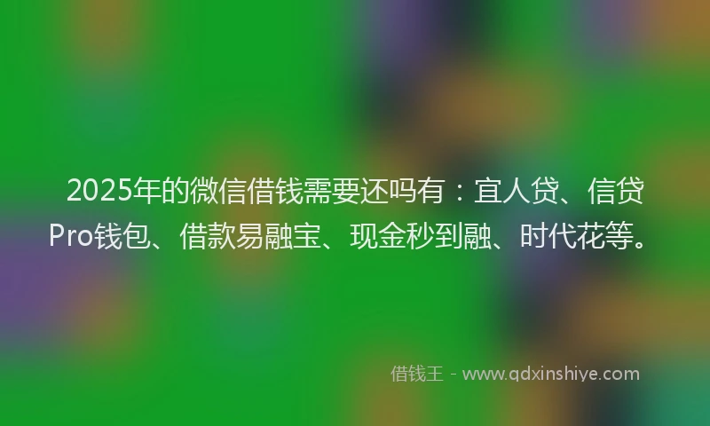 2025年的微信借钱需要还吗有：宜人贷、信贷Pro钱包、借款易融宝、现金秒到融、时代花等。