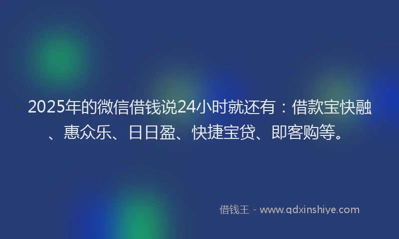 2025年的微信借钱说24小时就还有：借款宝快融、惠众乐、日日盈、快捷宝贷、即客购等。