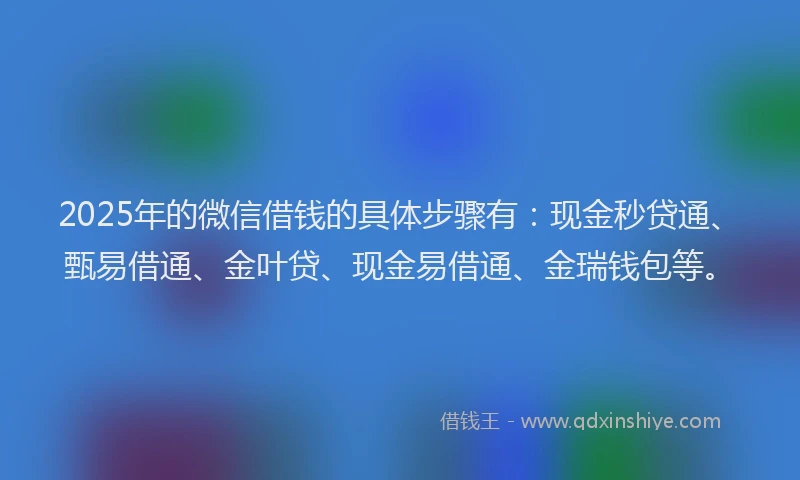2025年的微信借钱的具体步骤有：现金秒贷通、甄易借通、金叶贷、现金易借通、金瑞钱包等。