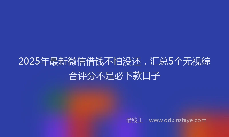 2025年最新微信借钱不怕没还，汇总5个无视综合评分不足必下款口子