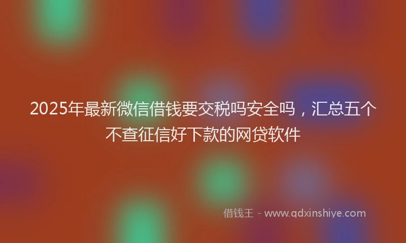 2025年最新微信借钱要交税吗安全吗，汇总五个不查征信好下款的网贷软件