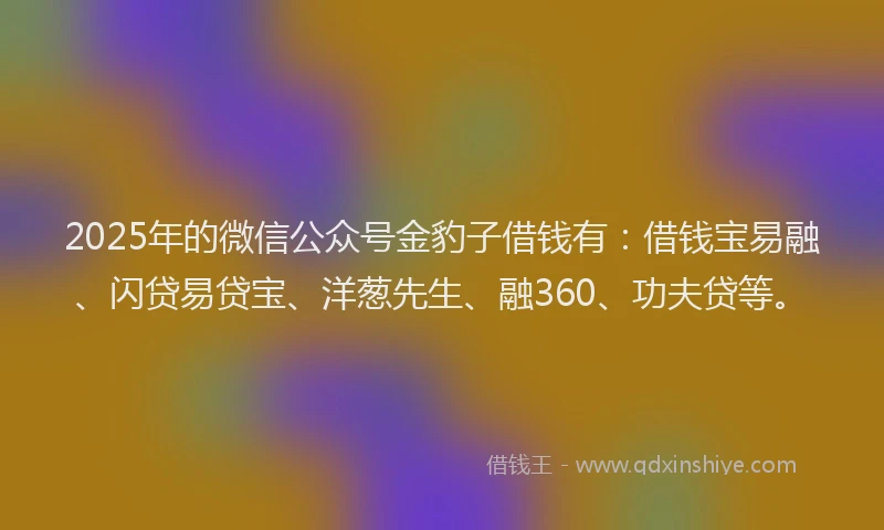 2025年的微信公众号金豹子借钱有：借钱宝易融、闪贷易贷宝、洋葱先生、融360、功夫贷等。