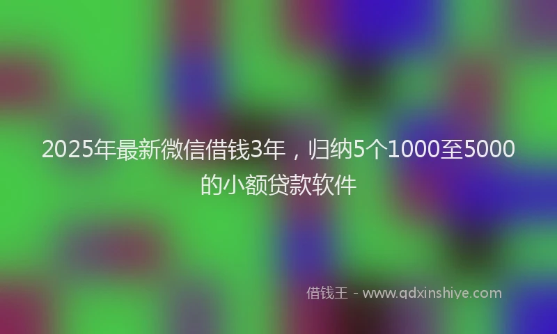 2025年最新微信借钱3年，归纳5个1000至5000的小额贷款软件