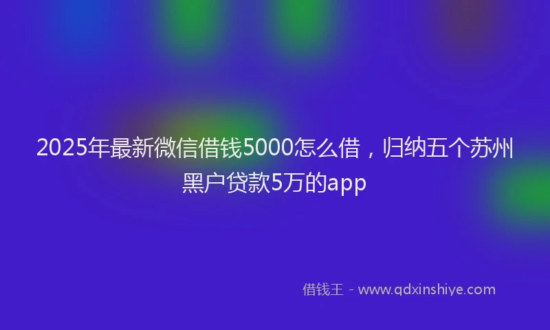 2025年最新微信借钱5000怎么借，归纳五个苏州黑户贷款5万的app