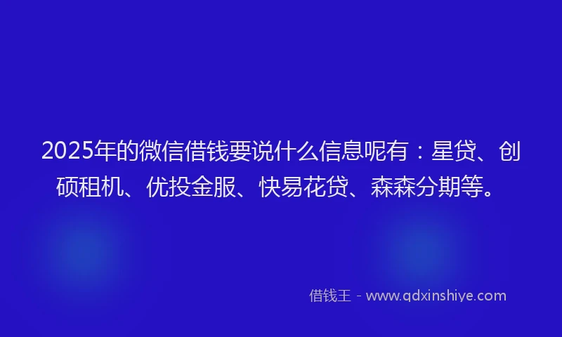 2025年的微信借钱要说什么信息呢有：星贷、创硕租机、优投金服、快易花贷、森森分期等。