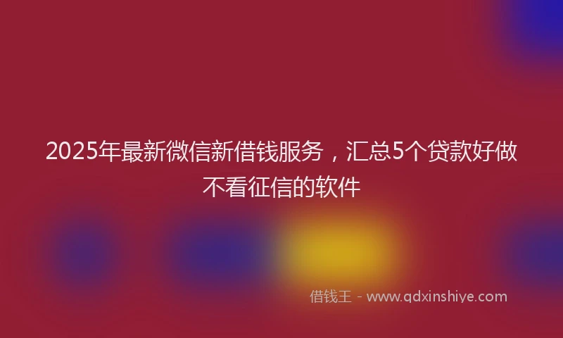 2025年最新微信新借钱服务，汇总5个贷款好做不看征信的软件