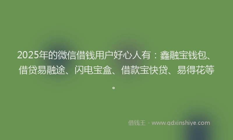 2025年的微信借钱用户好心人有：鑫融宝钱包、借贷易融途、闪电宝盒、借款宝快贷、易得花等。
