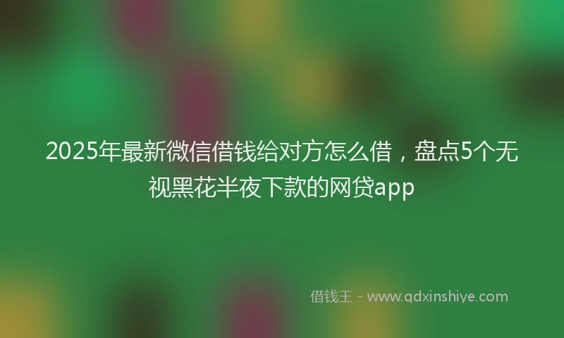 2025年最新微信借钱给对方怎么借，盘点5个无视黑花半夜下款的网贷app