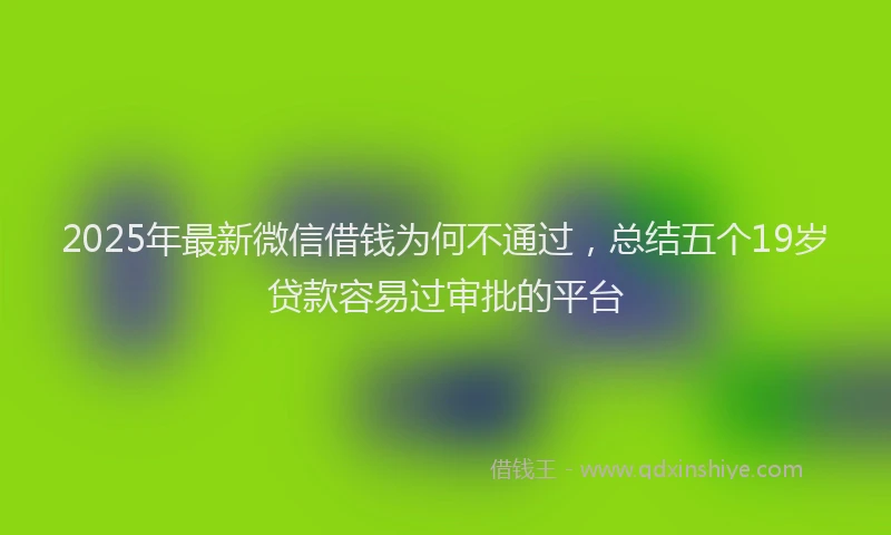 2025年最新微信借钱为何不通过，总结五个19岁贷款容易过审批的平台
