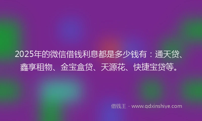 2025年的微信借钱利息都是多少钱有：通天贷、鑫享租物、金宝盒贷、天源花、快捷宝贷等。