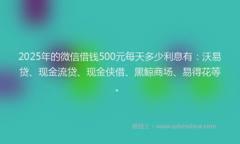 2025年的微信借钱500元每天多少利息有：沃易贷、现金流贷、现金侠借、黑鲸商场、易得花等。