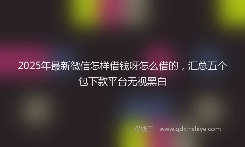 2025年最新微信怎样借钱呀怎么借的，汇总五个包下款平台无视黑白
