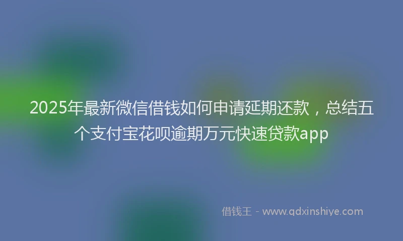 2025年最新微信借钱如何申请延期还款，总结五个支付宝花呗逾期万元快速贷款app