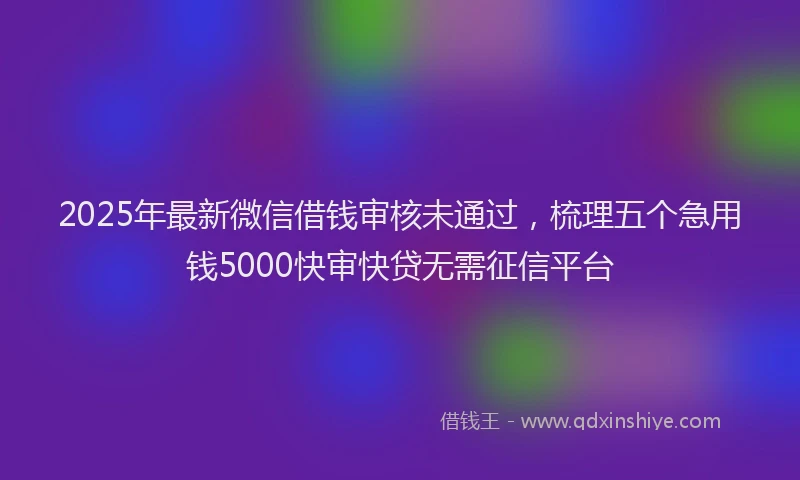 2025年最新微信借钱审核未通过，梳理五个急用钱5000快审快贷无需征信平台