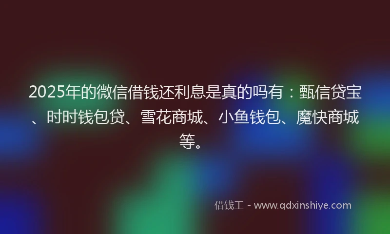 2025年的微信借钱还利息是真的吗有：甄信贷宝、时时钱包贷、雪花商城、小鱼钱包、魔快商城等。