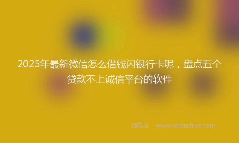 2025年最新微信怎么借钱闪银行卡呢，盘点五个贷款不上诚信平台的软件