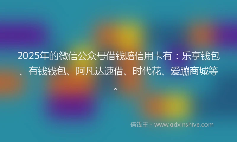2025年的微信公众号借钱赔信用卡有：乐享钱包、有钱钱包、阿凡达速借、时代花、爱蹦商城等。