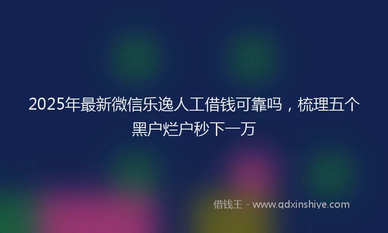 2025年最新微信乐逸人工借钱可靠吗，梳理五个黑户烂户秒下一万