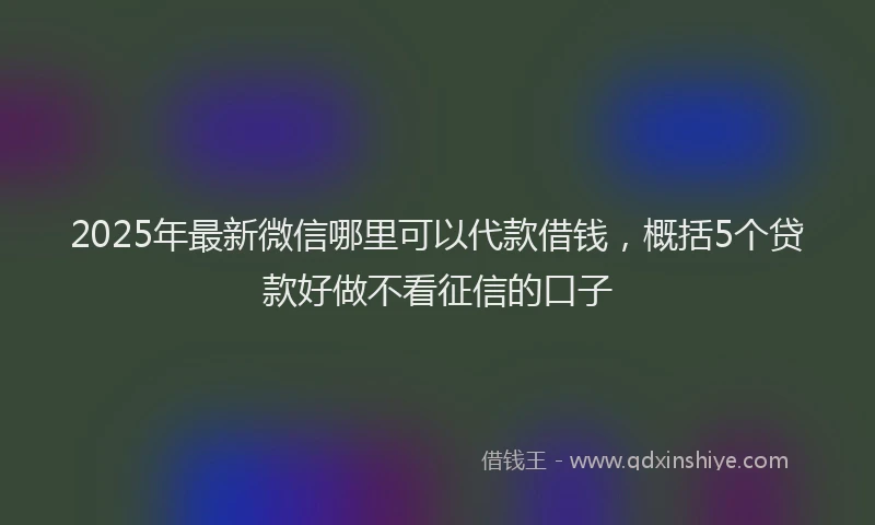 2025年最新微信哪里可以代款借钱，概括5个贷款好做不看征信的口子