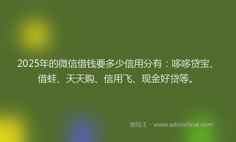 2025年的微信借钱要多少信用分有：哆哆贷宝、借蛙、天天购、信用飞、现金好贷等。
