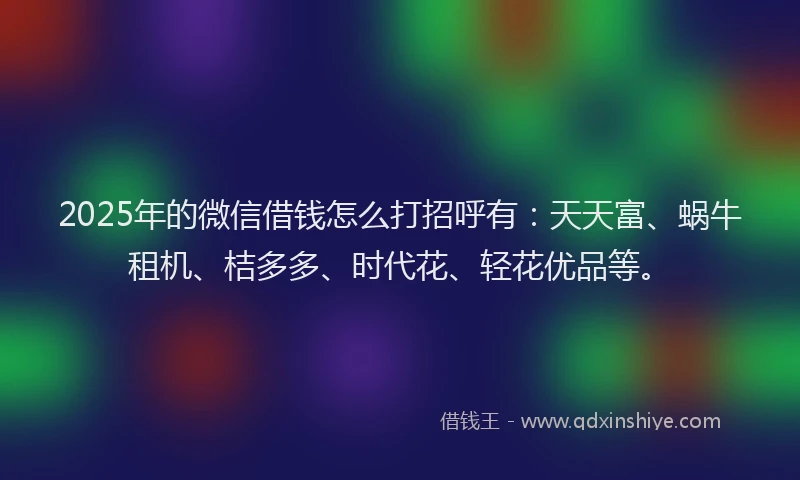 2025年的微信借钱怎么打招呼有：天天富、蜗牛租机、桔多多、时代花、轻花优品等。